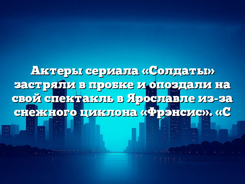 Актеры сериала «Солдаты» застряли в пробке и опоздали на свой спектакль в Ярославле из-за снежного циклона «Фрэнсис». «С