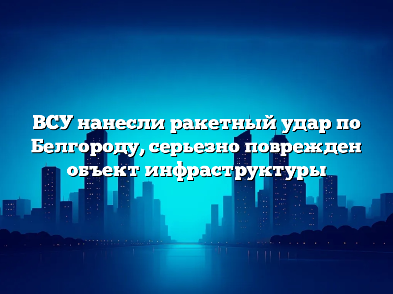 ВСУ нанесли ракетный удар по Белгороду, серьезно поврежден объект инфраструктуры