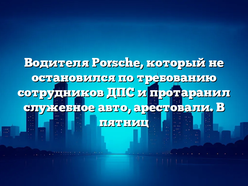 Водителя Porsche, который не остановился по требованию сотрудников ДПС и протаранил служебное авто, арестовали. В пятниц