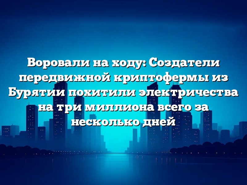 Воровали на ходу: Создатели передвижной криптофермы из Бурятии похитили электричества на три миллиона всего за несколько дней