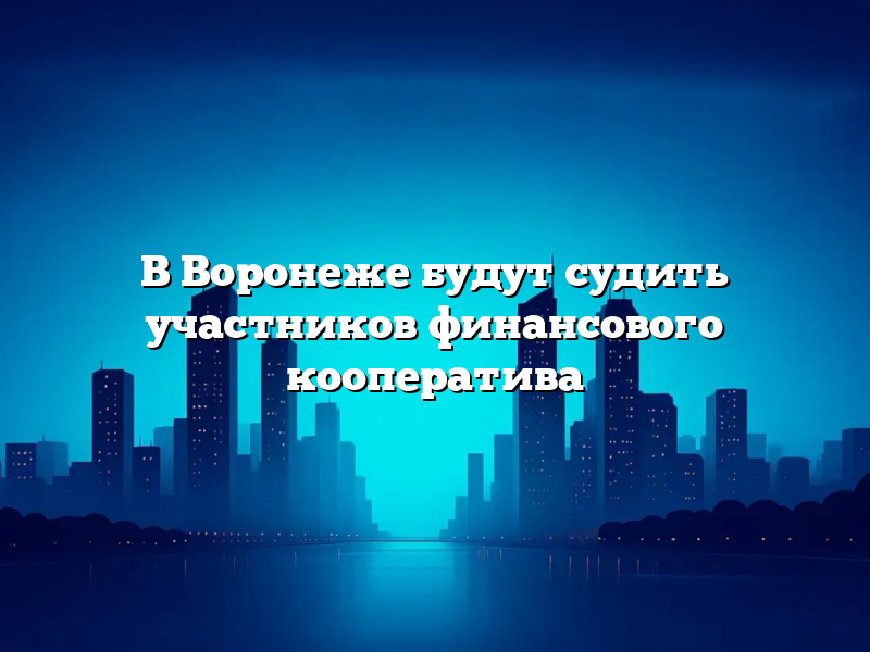 В Воронеже будут судить участников финансового кооператива