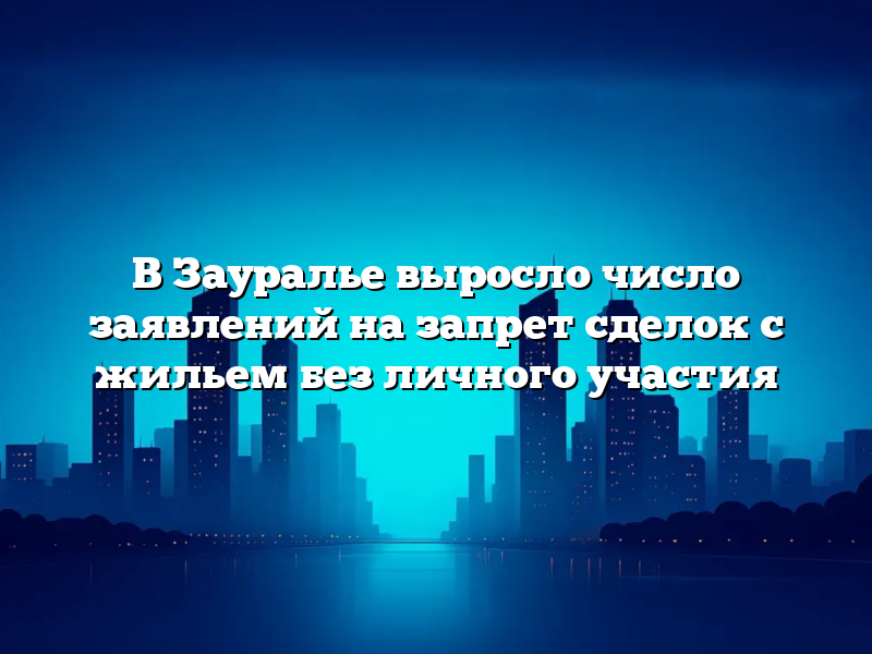 В Зауралье выросло число заявлений на запрет сделок с жильем без личного участия