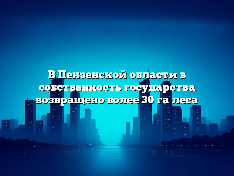 В Пензенской области в собственность государства возвращено более 30 га леса