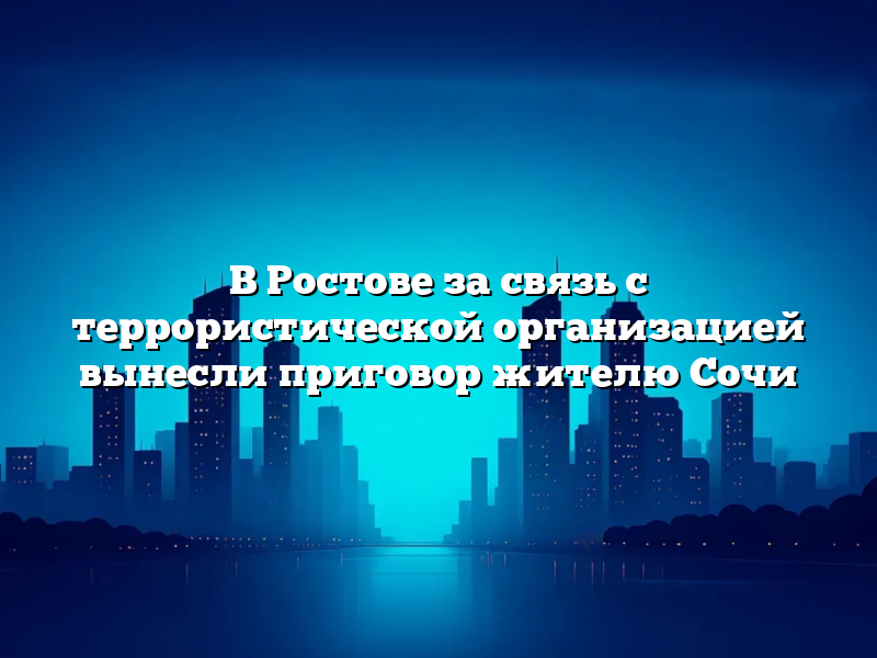 В Ростове за связь с террористической организацией вынесли приговор жителю Сочи