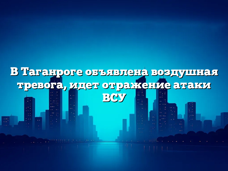 В Таганроге объявлена воздушная тревога, идет отражение атаки ВСУ