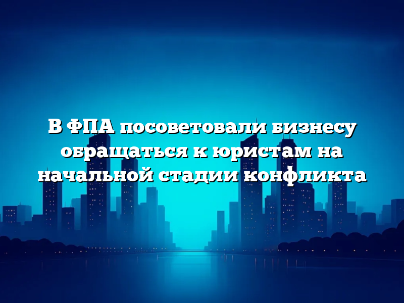 В ФПА посоветовали бизнесу обращаться к юристам на начальной стадии конфликта