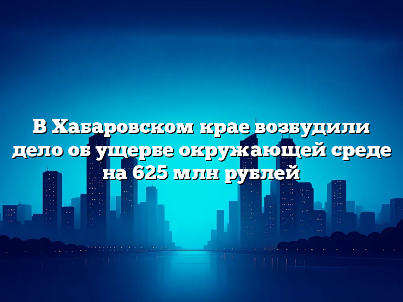 В Хабаровском крае возбудили дело об ущербе окружающей среде на 625 млн рублей