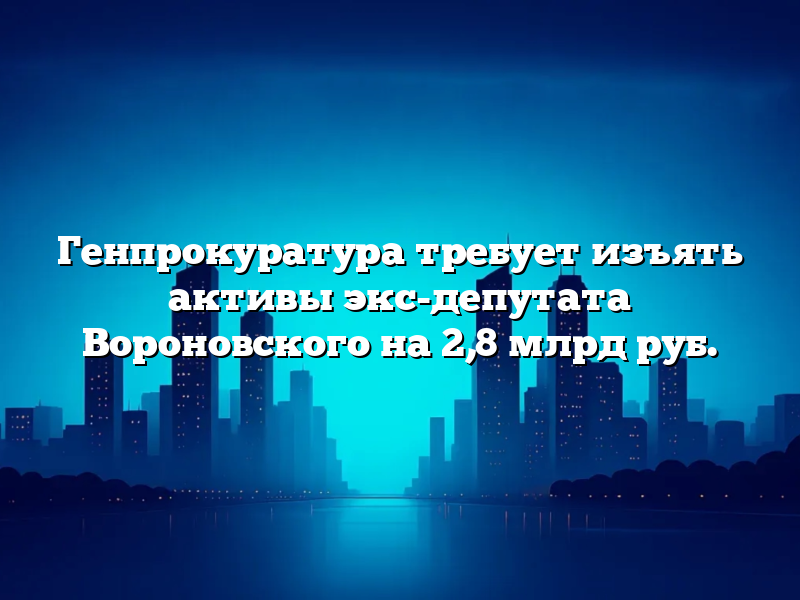 Генпрокуратура требует изъять активы экс-депутата Вороновского на 2,8 млрд руб.