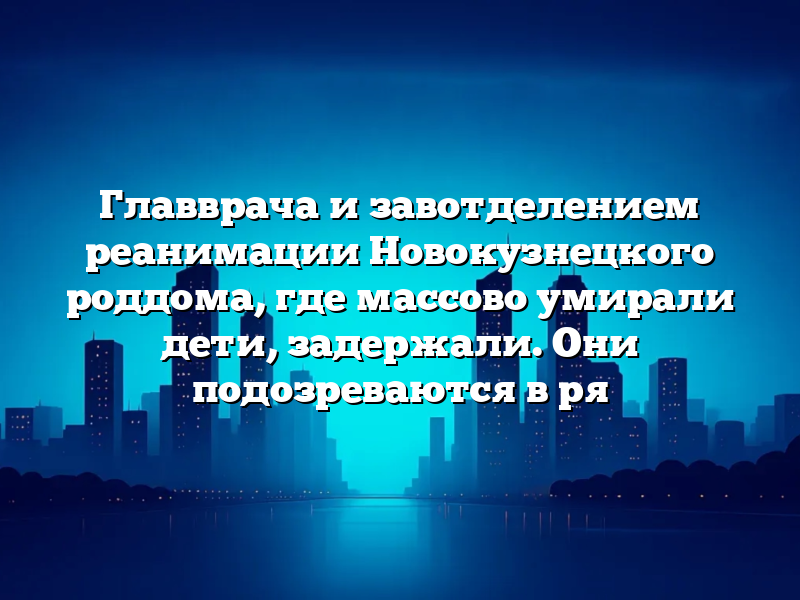 Главврача и завотделением реанимации Новокузнецкого роддома, где массово умирали дети, задержали. Они подозреваются в ря