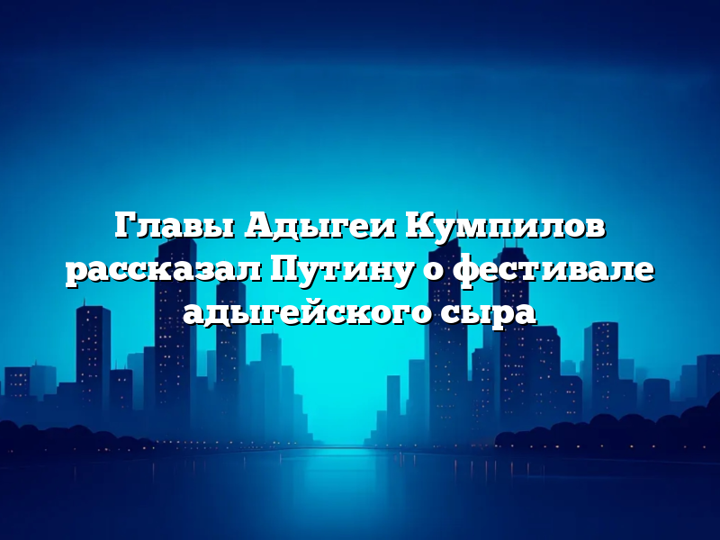 Главы Адыгеи Кумпилов рассказал Путину о фестивале адыгейского сыра