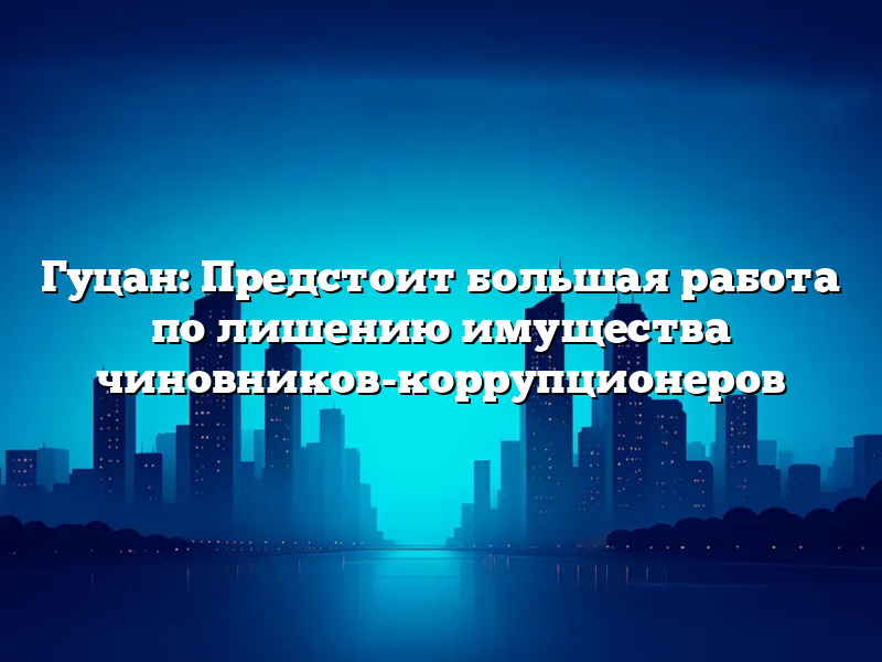 Гуцан: Предстоит большая работа по лишению имущества чиновников-коррупционеров