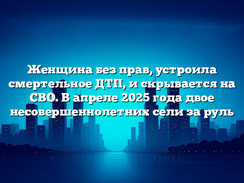 Женщина без прав, устроила смертельное ДТП, и скрывается на СВО. В апреле 2025 года двое несовершеннолетних сели за руль