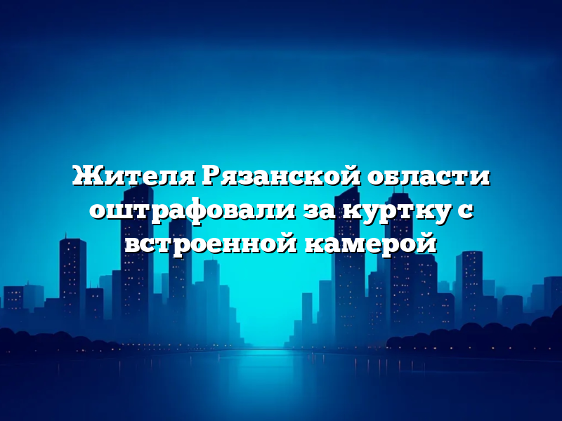 Жителя Рязанской области оштрафовали за куртку с встроенной камерой