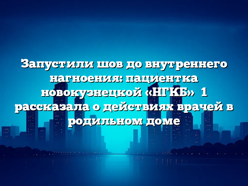 Запустили шов до внутреннего нагноения: пациентка новокузнецкой «НГКБ» №1 рассказала о действиях врачей в родильном доме