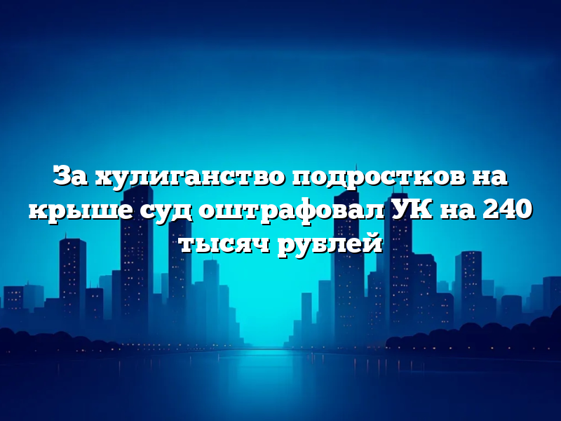 За хулиганство подростков на крыше суд оштрафовал УК на 240 тысяч рублей