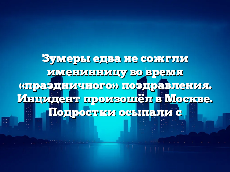 Зумеры едва не сожгли именинницу во время «праздничного» поздравления. Инцидент произошёл в Москве. Подростки осыпали с