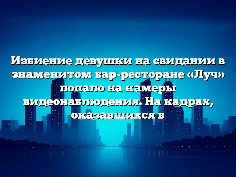 Избиение девушки на свидании в знаменитом бар-ресторане «Луч» попало на камеры видеонаблюдения. На кадрах, оказавшихся в