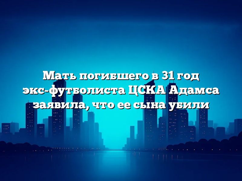 Мать погибшего в 31 год экс-футболиста ЦСКА Адамса заявила, что ее сына убили