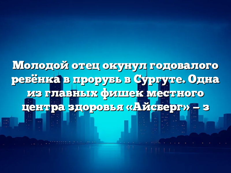 Молодой отец окунул годовалого ребёнка в прорубь в Сургуте. Одна из главных фишек местного центра здоровья «Айсберг» — з