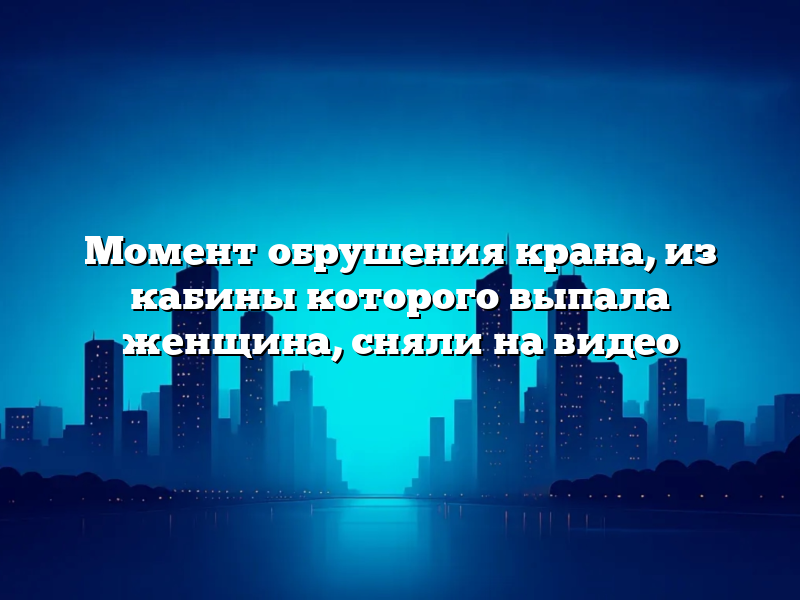 Момент обрушения крана, из кабины которого выпала женщина, сняли на видео