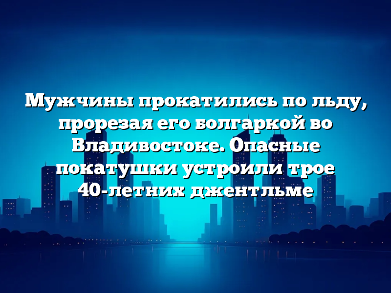 Мужчины прокатились по льду, прорезая его болгаркой во Владивостоке. Опасные покатушки устроили трое 40-летних джентльме