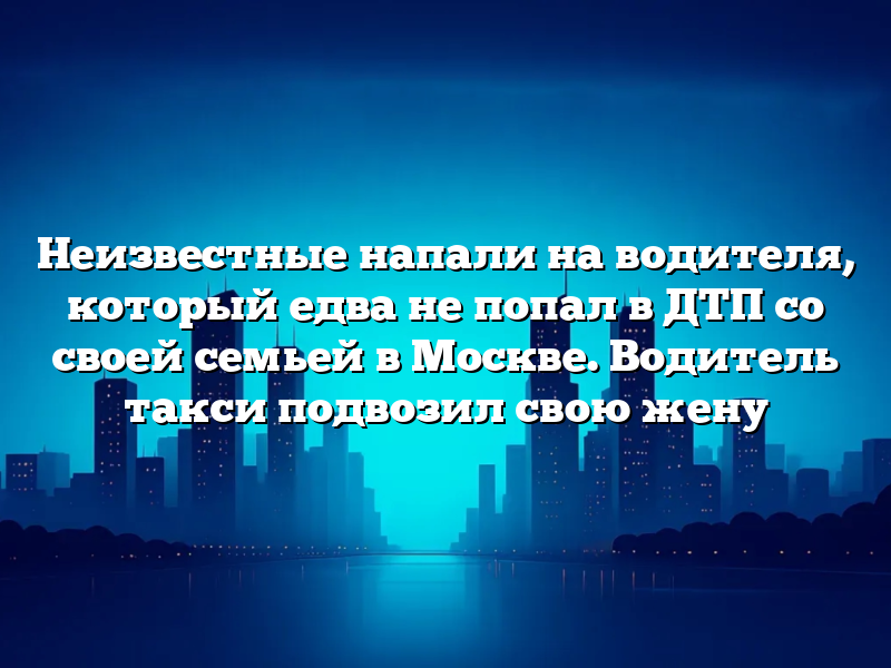 Неизвестные напали на водителя, который едва не попал в ДТП со своей семьей в Москве. Водитель такси подвозил свою жену