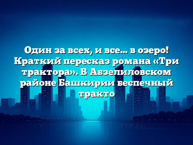 Один за всех, и все… в озеро! Краткий пересказ романа «Три трактора». В Абзелиловском районе Башкирии беспечный тракто