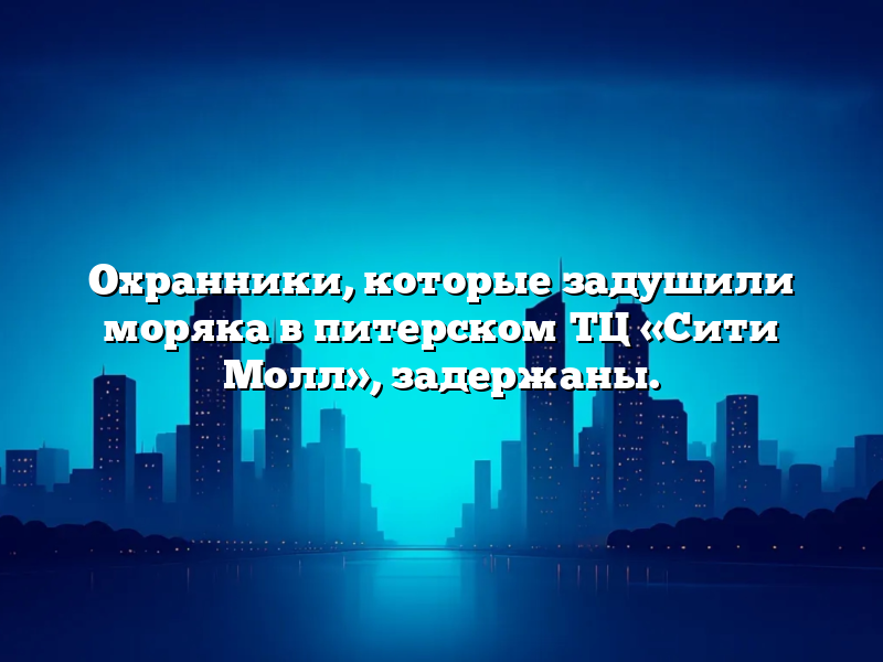 Охранники, которые задушили моряка в питерском ТЦ «Сити Молл», задержаны.