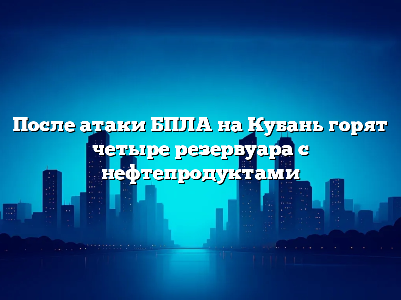 После атаки БПЛА на Кубань горят четыре резервуара с нефтепродуктами