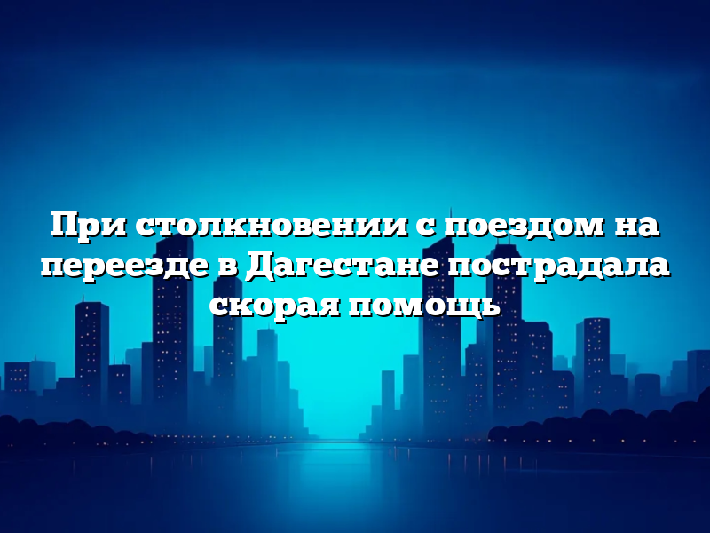 При столкновении с поездом на переезде в Дагестане пострадала скорая помощь
