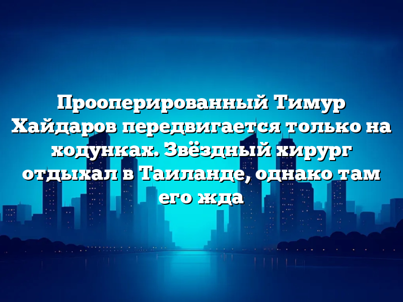 Прооперированный Тимур Хайдаров передвигается только на ходунках. Звёздный хирург отдыхал в Таиланде, однако там его жда