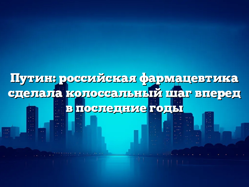 Путин: российская фармацевтика сделала колоссальный шаг вперед в последние годы
