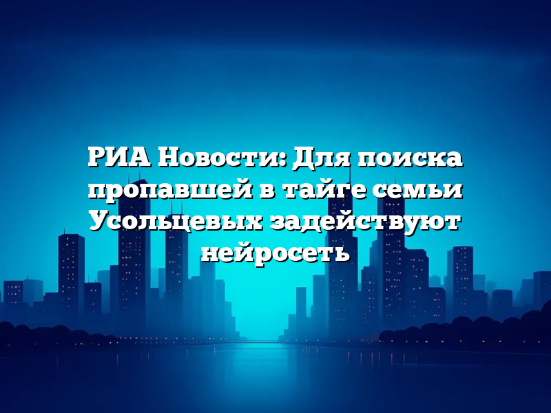 РИА Новости: Для поиска пропавшей в тайге семьи Усольцевых задействуют нейросеть