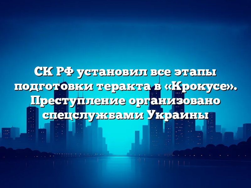 СК РФ установил все этапы подготовки теракта в «Крокусе». Преступление организовано спецслужбами Украины