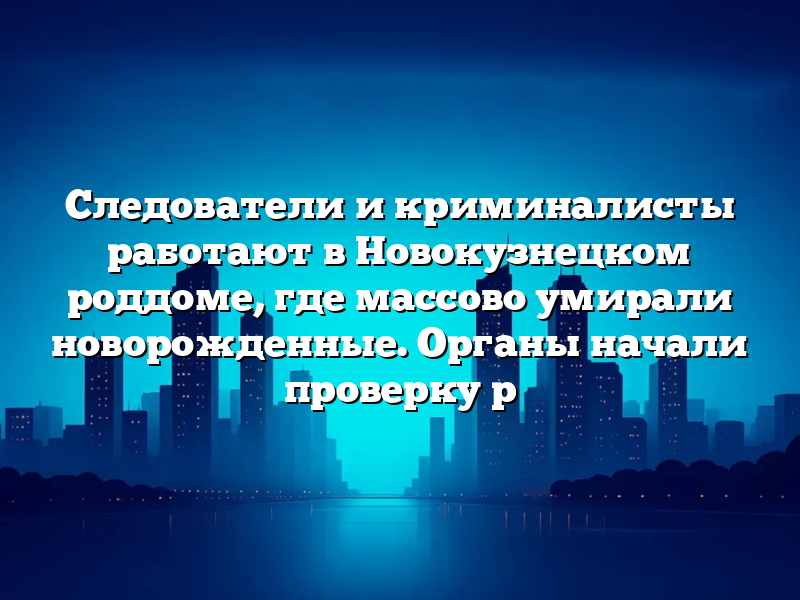 Следователи и криминалисты работают в Новокузнецком роддоме, где массово умирали новорожденные. Органы начали проверку р