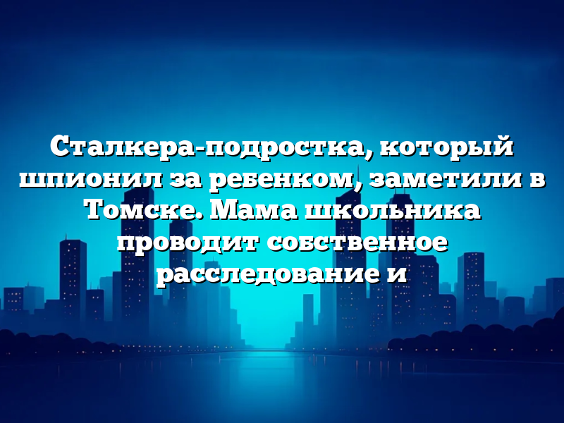 Сталкера-подростка, который шпионил за ребенком, заметили в Томске. Мама школьника проводит собственное расследование и