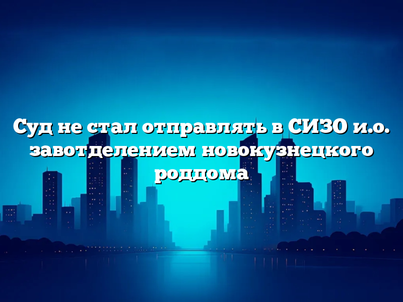 Суд не стал отправлять в СИЗО и.о. завотделением новокузнецкого роддома