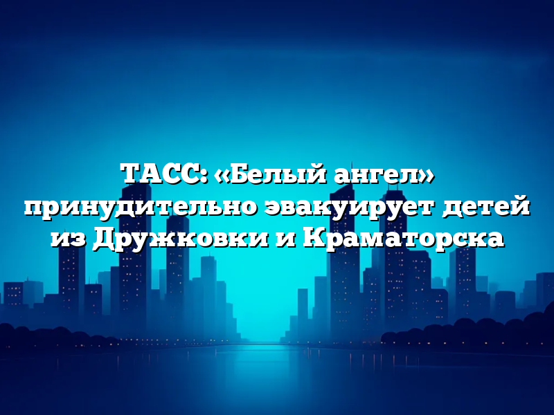 ТАСС: «Белый ангел» принудительно эвакуирует детей из Дружковки и Краматорска