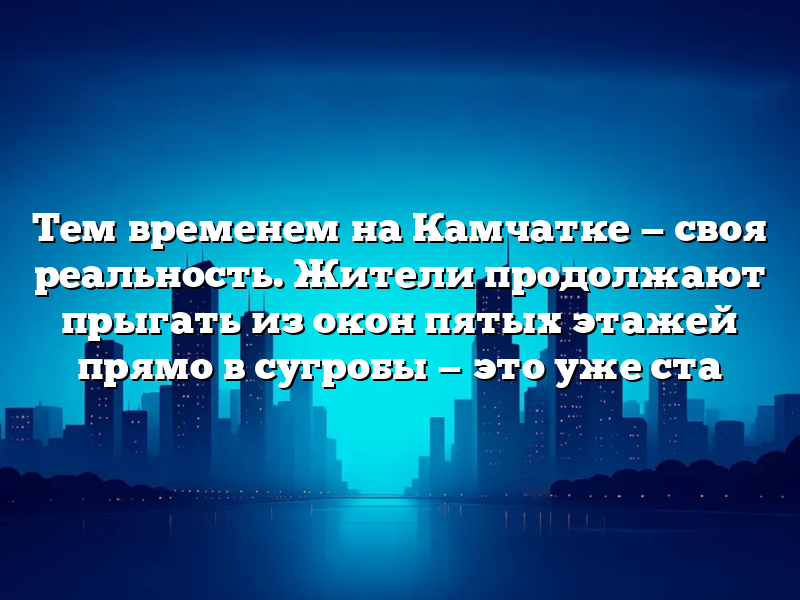 Тем временем на Камчатке — своя реальность. Жители продолжают прыгать из окон пятых этажей прямо в сугробы — это уже ста
