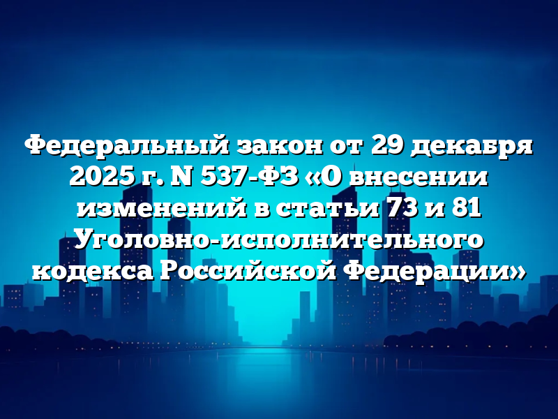 Федеральный закон от 29 декабря 2025 г. N 537-ФЗ «О внесении изменений в статьи 73 и 81 Уголовно-исполнительного кодекса Российской Федерации»