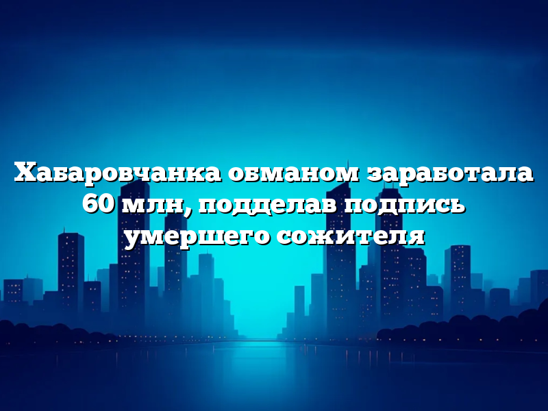 Хабаровчанка обманом заработала 60 млн, подделав подпись умершего сожителя