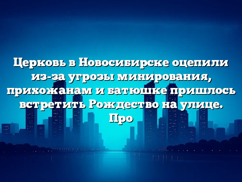 Церковь в Новосибирске оцепили из-за угрозы минирования, прихожанам и батюшке пришлось встретить Рождество на улице. Про