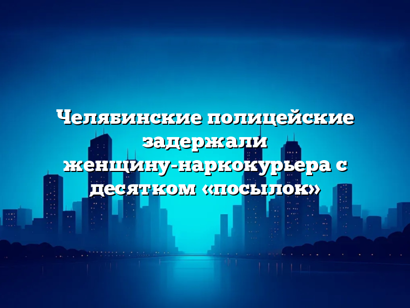Челябинские полицейские задержали женщину-наркокурьера с десятком «посылок»