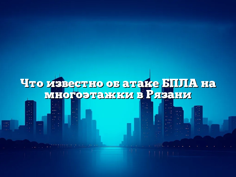 Что известно об атаке БПЛА на многоэтажки в Рязани