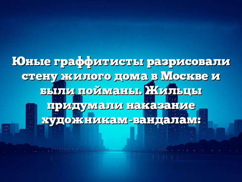 Юные граффитисты разрисовали стену жилого дома в Москве и были пойманы. Жильцы придумали наказание художникам-вандалам: