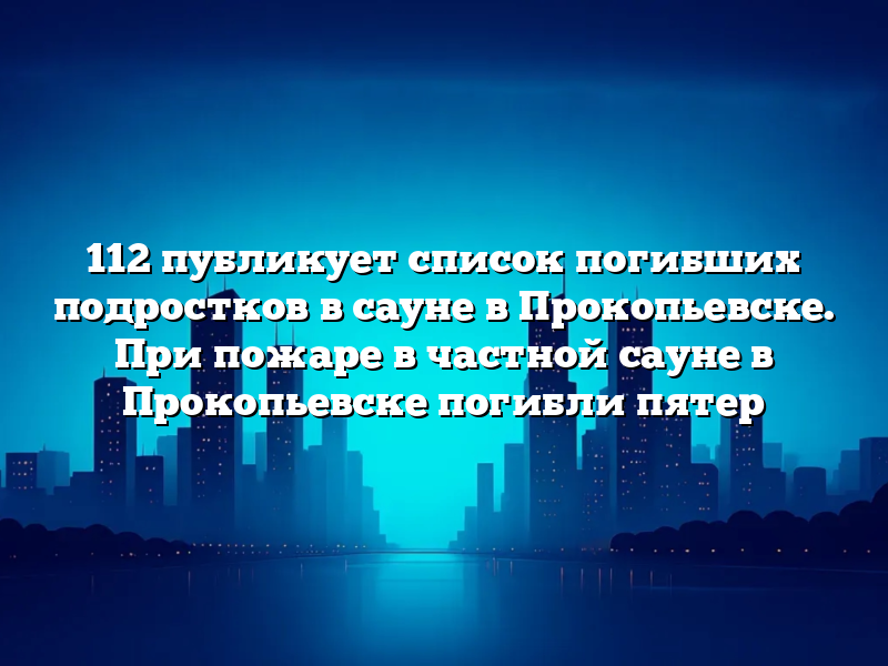 112 публикует список погибших подростков в сауне в Прокопьевске. При пожаре в частной сауне в Прокопьевске погибли пятер