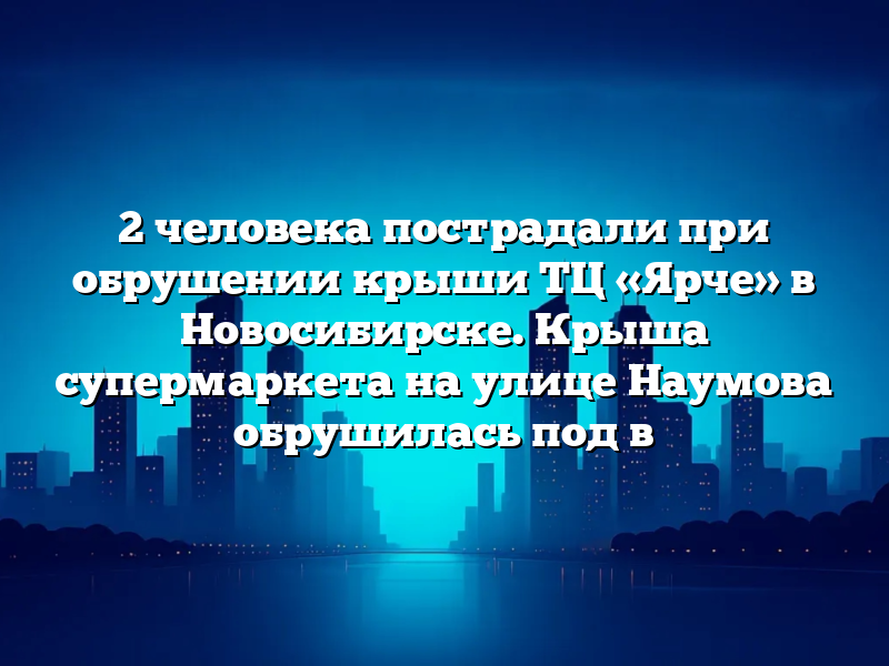 2 человека пострадали при обрушении крыши ТЦ «Ярче» в Новосибирске. Крыша супермаркета на улице Наумова обрушилась под в