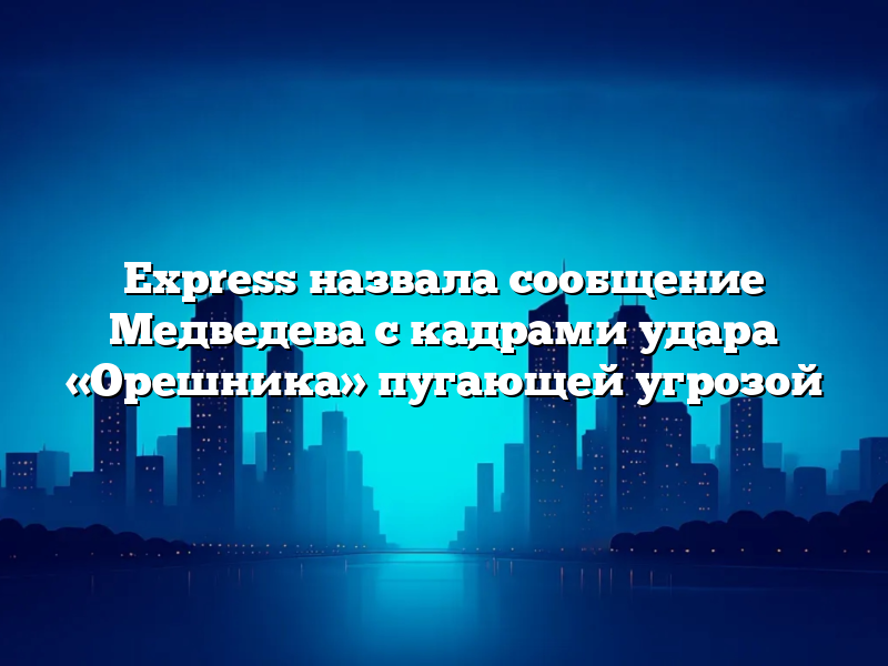 Express назвала сообщение Медведева с кадрами удара «Орешника» пугающей угрозой