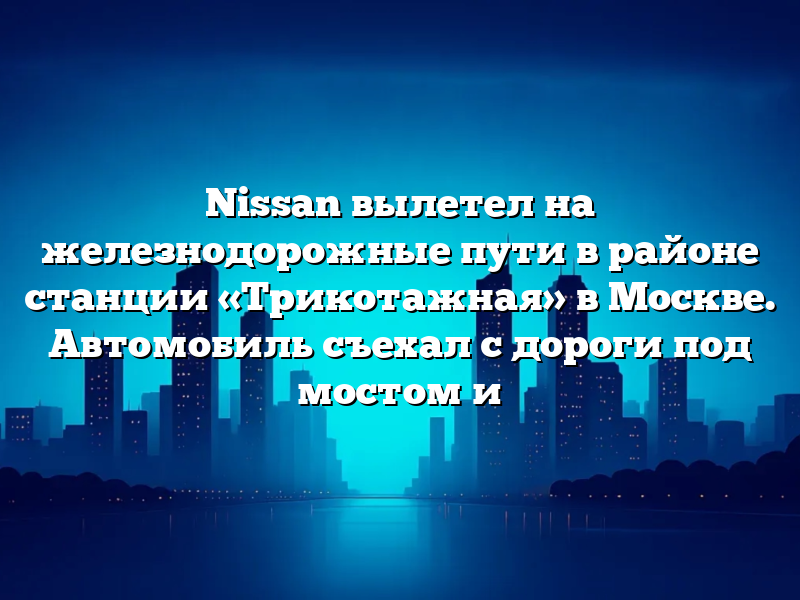 Nissan вылетел на железнодорожные пути в районе станции «Трикотажная» в Москве. Автомобиль съехал с дороги под мостом и