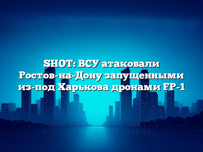 SHOT: ВСУ атаковали Ростов-на-Дону запущенными из-под Харькова дронами FP-1